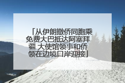从伊朗撤侨同胞乘免费大巴抵达阿塞拜疆 大使馆领事和侨领在边境口岸迎接