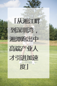 从湘江畔到深圳湾，湘潭跑出中高端产业人才引进加速度