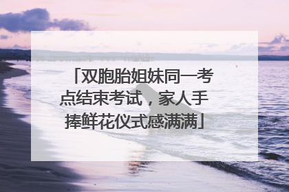 双胞胎姐妹同一考点结束考试，家人手捧鲜花仪式感满满