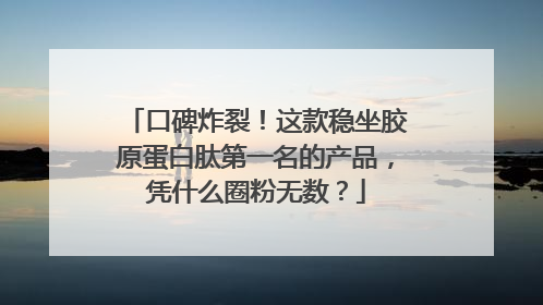 口碑炸裂！这款稳坐胶原蛋白肽第一名的产品，凭什么圈粉无数？