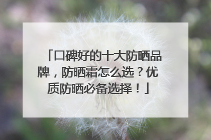 口碑好的十大防晒品牌，防晒霜怎么选？优质防晒必备选择！