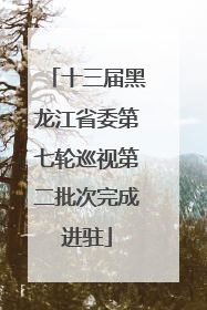 十三届黑龙江省委第七轮巡视第二批次完成进驻