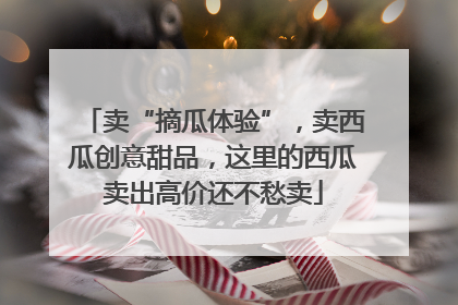 卖“摘瓜体验”，卖西瓜创意甜品，这里的西瓜卖出高价还不愁卖