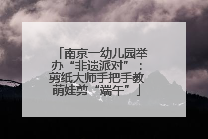 南京一幼儿园举办“非遗派对”：剪纸大师手把手教萌娃剪“端午”