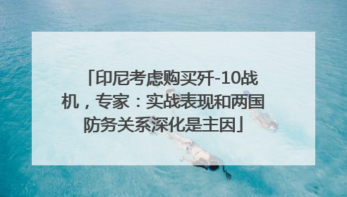 印尼考虑购买歼-10战机，专家：实战表现和两国防务关系深化是主因