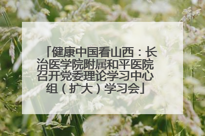 健康中国看山西：长治医学院附属和平医院召开党委理论学习中心组（扩大）学习会