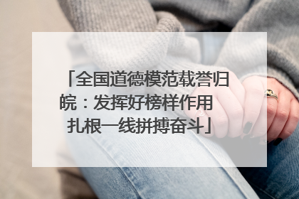 全国道德模范载誉归皖：发挥好榜样作用 扎根一线拼搏奋斗
