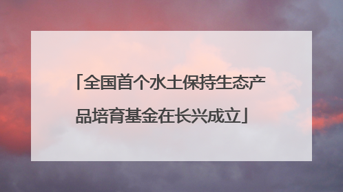 全国首个水土保持生态产品培育基金在长兴成立