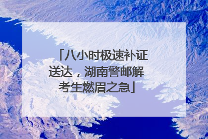 八小时极速补证送达，湖南警邮解考生燃眉之急