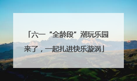 六一“全龄段”潮玩乐园来了，一起扎进快乐漩涡