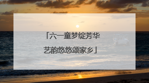 六一童梦绽芳华 艺韵悠悠颂家乡