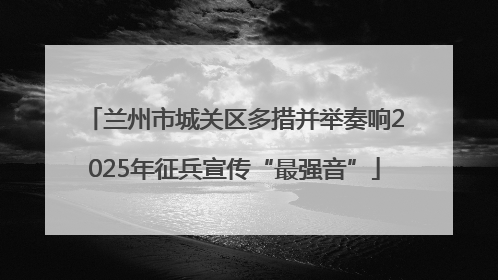 兰州市城关区多措并举奏响2025年征兵宣传“最强音”