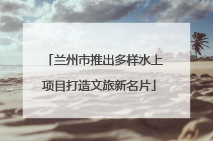 兰州市推出多样水上项目打造文旅新名片