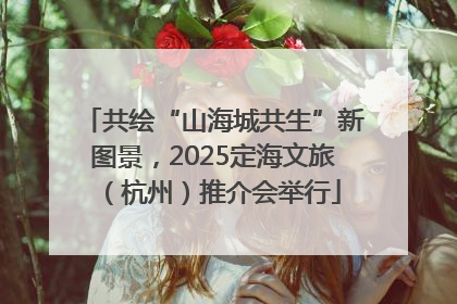 共绘“山海城共生”新图景，2025定海文旅（杭州）推介会举行