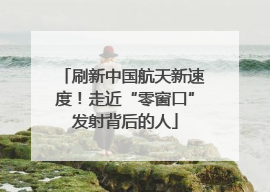 刷新中国航天新速度！走近“零窗口”发射背后的人
