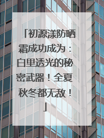 初源漾防晒霜成功成为：白里透光的秘密武器！全夏秋冬都无敌！