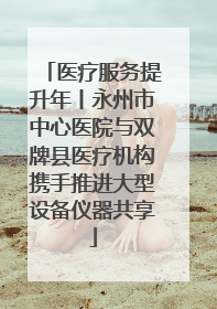 医疗服务提升年丨永州市中心医院与双牌县医疗机构携手推进大型设备仪器共享