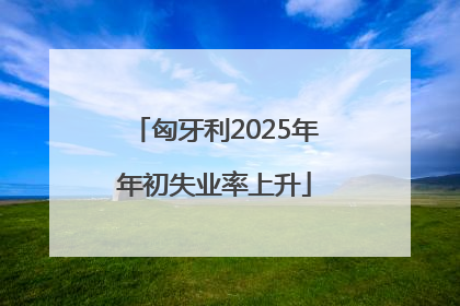 匈牙利2025年年初失业率上升