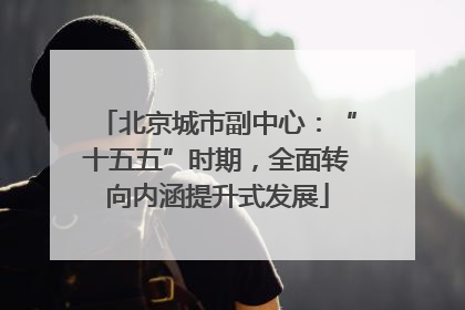 北京城市副中心：“十五五”时期，全面转向内涵提升式发展