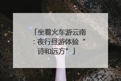 坐着火车游云南：夜行昼游体验“诗和远方”