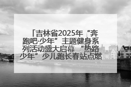吉林省2025年“奔跑吧·少年”主题健身系列活动盛大启幕 “热路少年”少儿跑长春站点燃少年运动热情