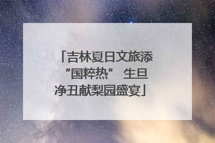 吉林夏日文旅添“国粹热” 生旦净丑献梨园盛宴