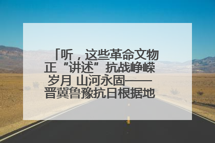 听，这些革命文物正“讲述”抗战峥嵘岁月 山河永固——晋冀鲁豫抗日根据地革命文物展开展