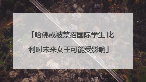 哈佛或被禁招国际学生 比利时未来女王可能受影响