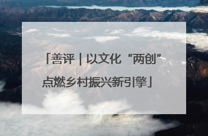 善评｜以文化“两创”点燃乡村振兴新引擎