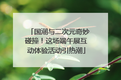 国潮与二次元奇妙碰撞！这场端午展互动体验活动引热潮