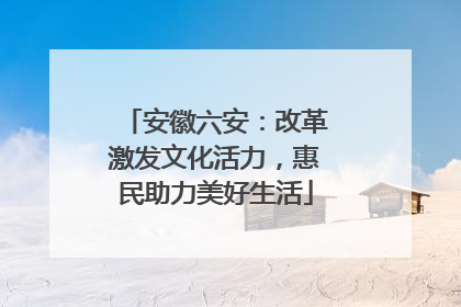 安徽六安：改革激发文化活力，惠民助力美好生活
