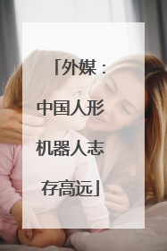 外媒：中国人形机器人志存高远