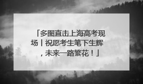 多图直击上海高考现场丨祝愿考生笔下生辉，未来一路繁花！