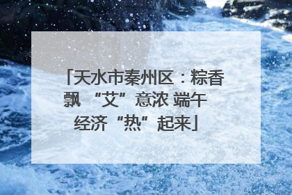 天水市秦州区：粽香飘 “艾”意浓 端午经济“热”起来