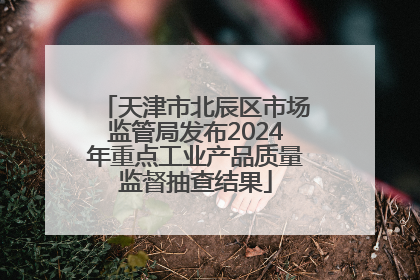 天津市北辰区市场监管局发布2024年重点工业产品质量监督抽查结果