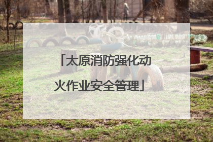 太原消防强化动火作业安全管理