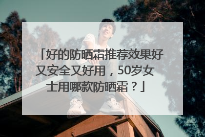 好的防晒霜推荐效果好又安全又好用，50岁女士用哪款防晒霜？