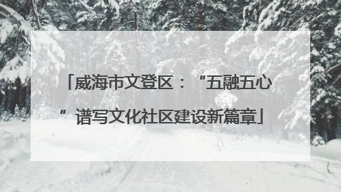 威海市文登区：“五融五心”谱写文化社区建设新篇章