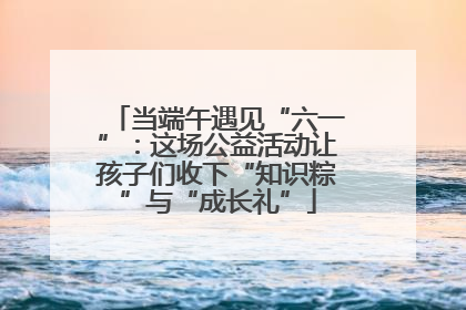 当端午遇见“六一”：这场公益活动让孩子们收下“知识粽”与“成长礼”