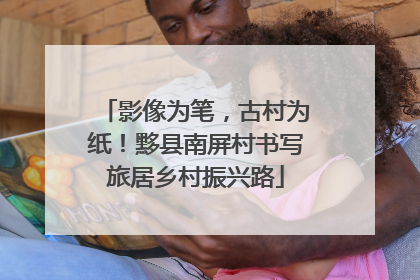 影像为笔，古村为纸！黟县南屏村书写旅居乡村振兴路