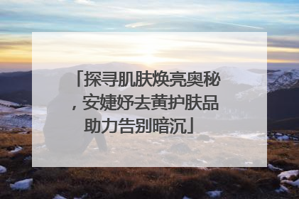 探寻肌肤焕亮奥秘，安婕妤去黄护肤品助力告别暗沉