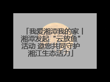 我爱湘潭我的家丨湘潭发起“云放鱼”活动 邀您共同守护湘江生态活力