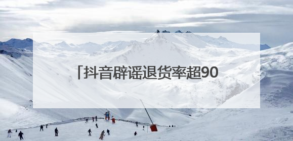 抖音辟谣退货率超90%，称遭批量“水军”攻击抖音电商，高管回应