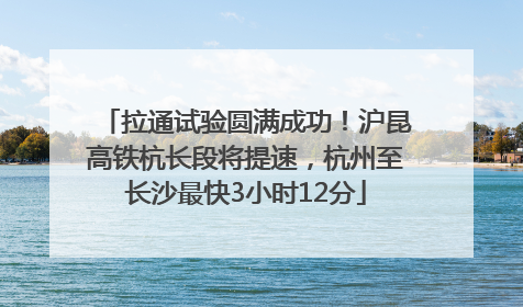 拉通试验圆满成功！沪昆高铁杭长段将提速，杭州至长沙最快3小时12分