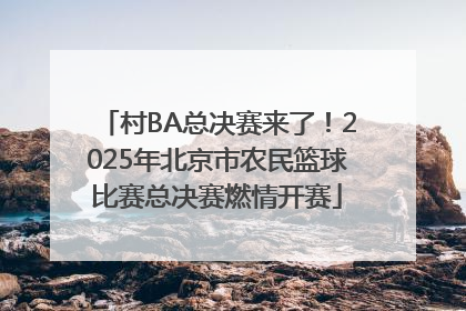 村BA总决赛来了！2025年北京市农民篮球比赛总决赛燃情开赛