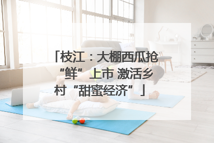 枝江：大棚西瓜抢“鲜”上市 激活乡村“甜蜜经济”