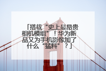 搭载“史上最昂贵相机模组”！华为新品又为手机影像加了什么“猛料”？