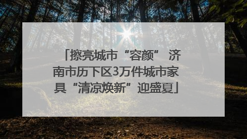 擦亮城市“容颜” 济南市历下区3万件城市家具“清凉焕新”迎盛夏