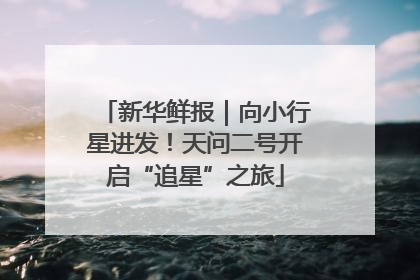 新华鲜报｜向小行星进发！天问二号开启“追星”之旅