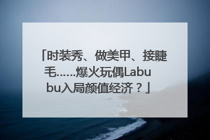 时装秀、做美甲、接睫毛……爆火玩偶Labubu入局颜值经济？